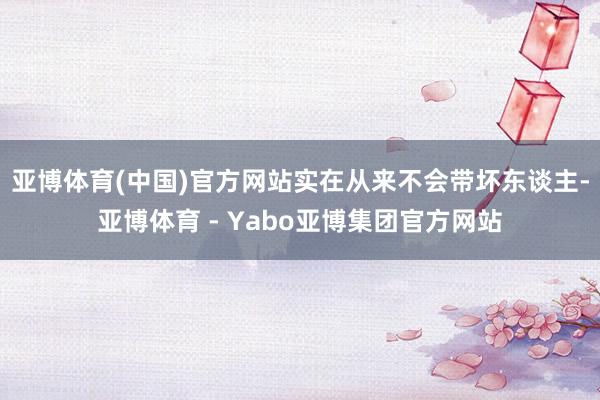 亚博体育(中国)官方网站实在从来不会带坏东谈主-亚博体育 - Yabo亚博集团官方网站