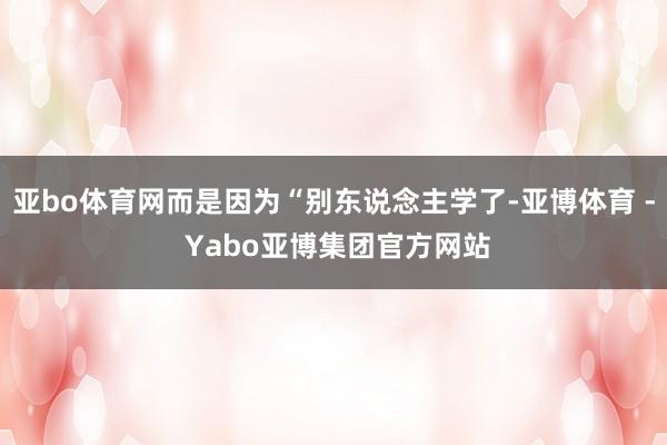 亚bo体育网而是因为“别东说念主学了-亚博体育 - Yabo亚博集团官方网站