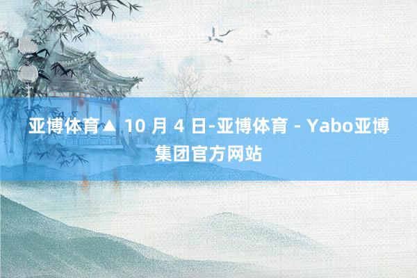 亚博体育▲ 10 月 4 日-亚博体育 - Yabo亚博集团官方网站