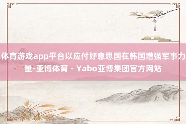 体育游戏app平台以应付好意思国在韩国增强军事力量-亚博体育 - Yabo亚博集团官方网站
