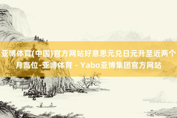 亚博体育(中国)官方网站好意思元兑日元升至近两个月高位-亚博体育 - Yabo亚博集团官方网站