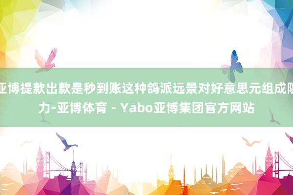 亚博提款出款是秒到账这种鸽派远景对好意思元组成阻力-亚博体育 - Yabo亚博集团官方网站