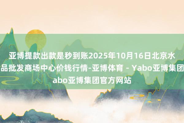 亚博提款出款是秒到账2025年10月16日北京水屯农副居品批发商场中心价钱行情-亚博体育 - Yabo亚博集团官方网站