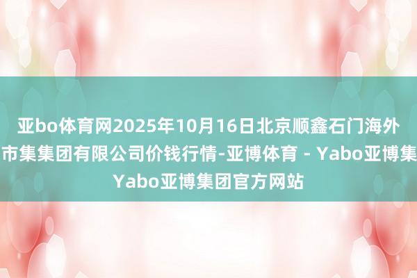 亚bo体育网2025年10月16日北京顺鑫石门海外农居品批发市集集团有限公司价钱行情-亚博体育 - Yabo亚博集团官方网站