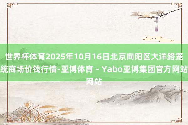 世界杯体育2025年10月16日北京向阳区大洋路笼统商场价钱行情-亚博体育 - Yabo亚博集团官方网站