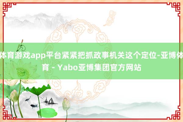 体育游戏app平台紧紧把抓政事机关这个定位-亚博体育 - Yabo亚博集团官方网站