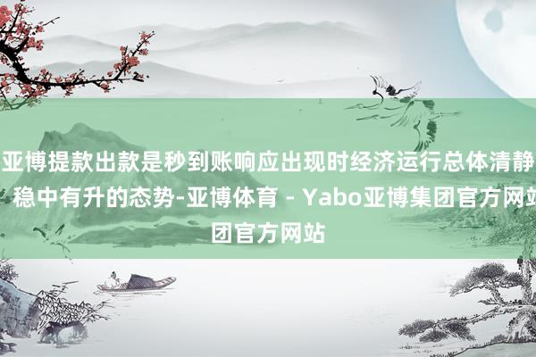 亚博提款出款是秒到账响应出现时经济运行总体清静、稳中有升的态势-亚博体育 - Yabo亚博集团官方网站