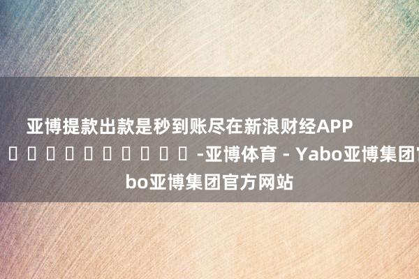 亚博提款出款是秒到账尽在新浪财经APP            													-亚博体育 - Yabo亚博集团官方网站