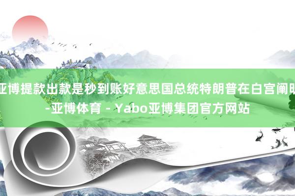 亚博提款出款是秒到账好意思国总统特朗普在白宫阐明-亚博体育 - Yabo亚博集团官方网站