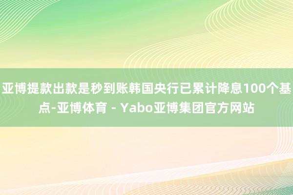 亚博提款出款是秒到账韩国央行已累计降息100个基点-亚博体育 - Yabo亚博集团官方网站