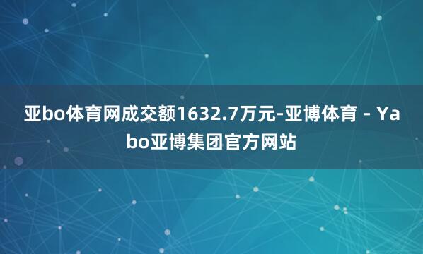亚bo体育网成交额1632.7万元-亚博体育 - Yabo亚博集团官方网站