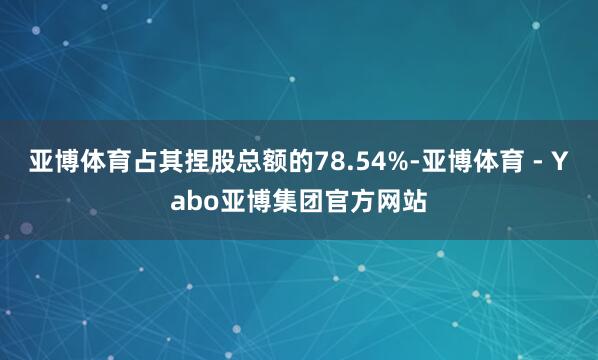 亚博体育占其捏股总额的78.54%-亚博体育 - Yabo亚博集团官方网站