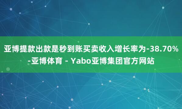 亚博提款出款是秒到账买卖收入增长率为-38.70%-亚博体育 - Yabo亚博集团官方网站