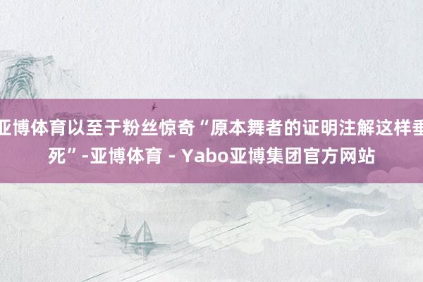 亚博体育以至于粉丝惊奇“原本舞者的证明注解这样垂死”-亚博体育 - Yabo亚博集团官方网站