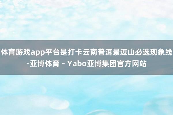 体育游戏app平台是打卡云南普洱景迈山必选现象线-亚博体育 - Yabo亚博集团官方网站
