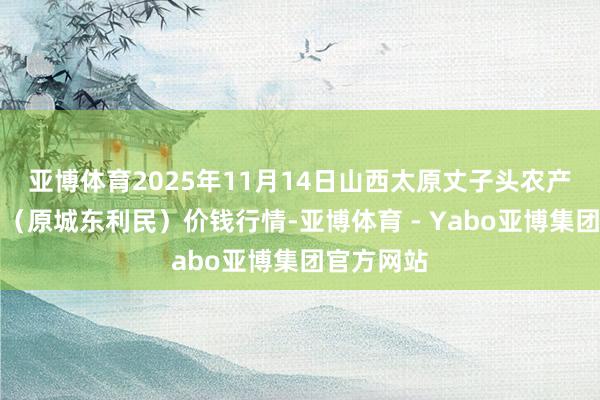 亚博体育2025年11月14日山西太原丈子头农产物物流园（原城东利民）价钱行情-亚博体育 - Yabo亚博集团官方网站
