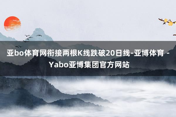 亚bo体育网衔接两根K线跌破20日线-亚博体育 - Yabo亚博集团官方网站