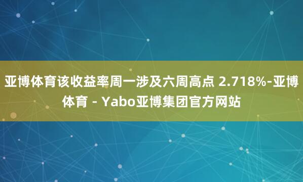 亚博体育该收益率周一涉及六周高点 2.718%-亚博体育 - Yabo亚博集团官方网站