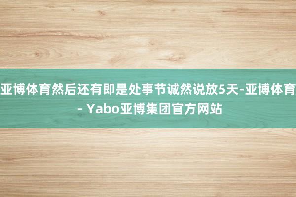 亚博体育然后还有即是处事节诚然说放5天-亚博体育 - Yabo亚博集团官方网站