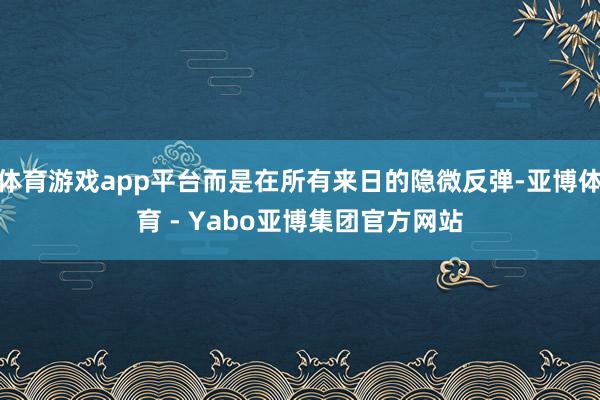 体育游戏app平台而是在所有来日的隐微反弹-亚博体育 - Yabo亚博集团官方网站