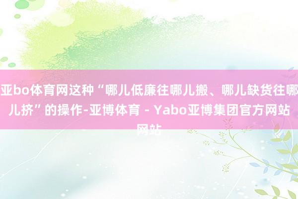 亚bo体育网这种“哪儿低廉往哪儿搬、哪儿缺货往哪儿挤”的操作-亚博体育 - Yabo亚博集团官方网站