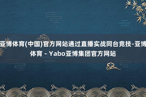 亚博体育(中国)官方网站通过直播实战同台竞技-亚博体育 - Yabo亚博集团官方网站