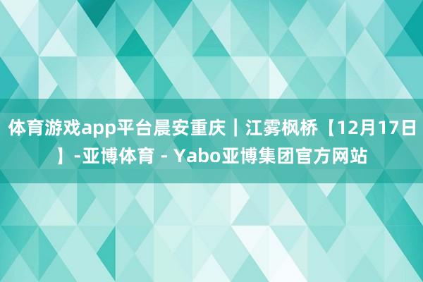 体育游戏app平台晨安重庆｜江雾枫桥【12月17日】-亚博体育 - Yabo亚博集团官方网站