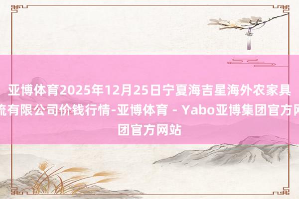 亚博体育2025年12月25日宁夏海吉星海外农家具物流有限公司价钱行情-亚博体育 - Yabo亚博集团官方网站