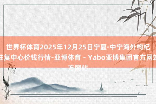 世界杯体育2025年12月25日宁夏·中宁海外枸杞往复中心价钱行情-亚博体育 - Yabo亚博集团官方网站
