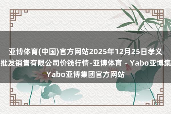 亚博体育(中国)官方网站2025年12月25日孝义市绿海蔬菜批发销售有限公司价钱行情-亚博体育 - Yabo亚博集团官方网站