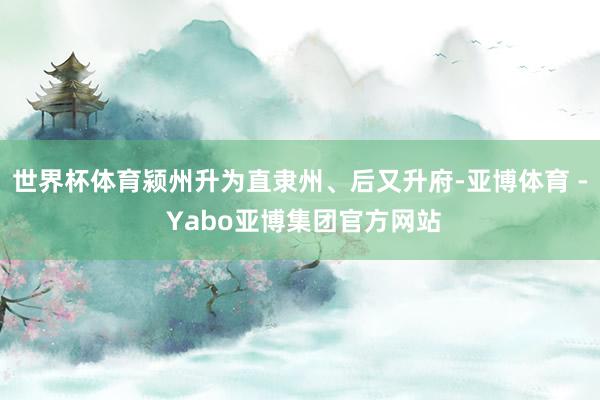 世界杯体育颍州升为直隶州、后又升府-亚博体育 - Yabo亚博集团官方网站