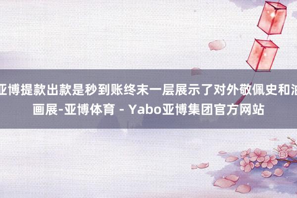 亚博提款出款是秒到账终末一层展示了对外敬佩史和油画展-亚博体育 - Yabo亚博集团官方网站