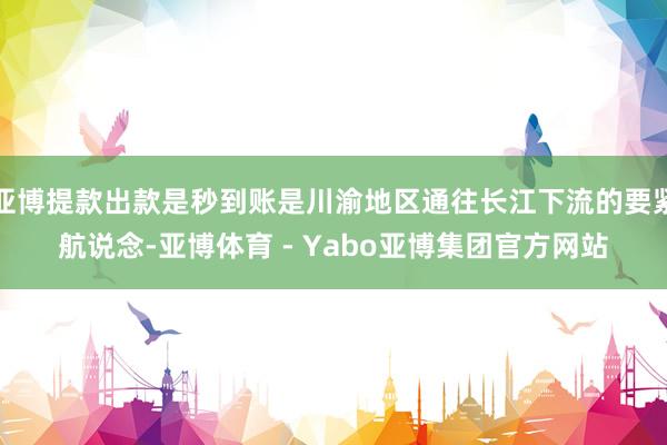 亚博提款出款是秒到账是川渝地区通往长江下流的要紧航说念-亚博体育 - Yabo亚博集团官方网站