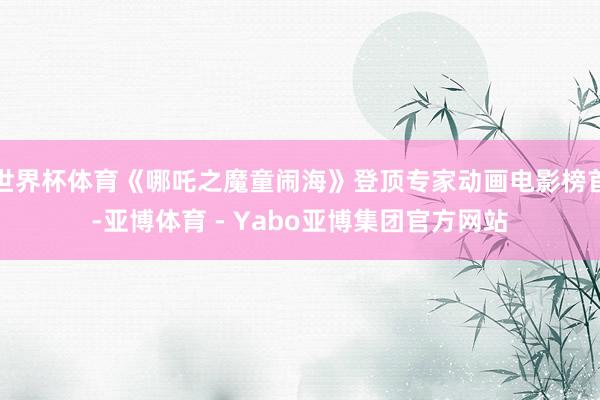 世界杯体育《哪吒之魔童闹海》登顶专家动画电影榜首-亚博体育 - Yabo亚博集团官方网站