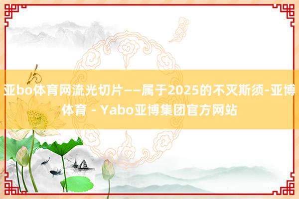 亚bo体育网流光切片——属于2025的不灭斯须-亚博体育 - Yabo亚博集团官方网站