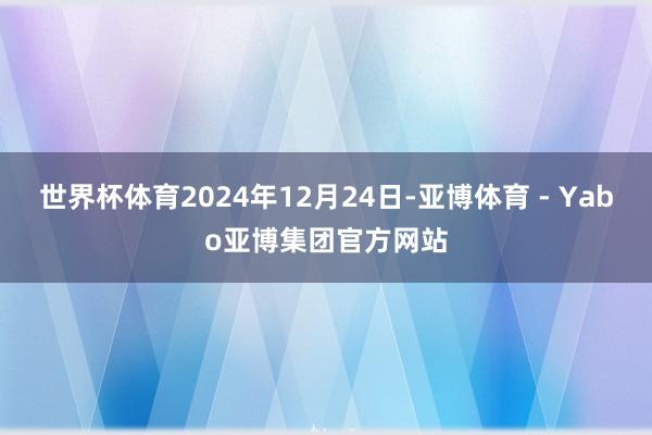世界杯体育2024年12月24日-亚博体育 - Yabo亚博集团官方网站