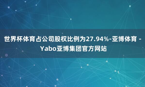 世界杯体育占公司股权比例为27.94%-亚博体育 - Yabo亚博集团官方网站