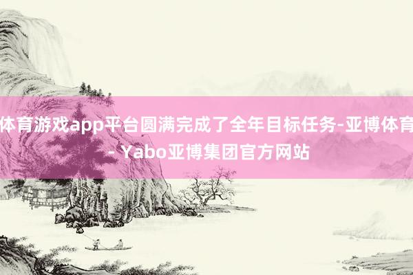 体育游戏app平台圆满完成了全年目标任务-亚博体育 - Yabo亚博集团官方网站