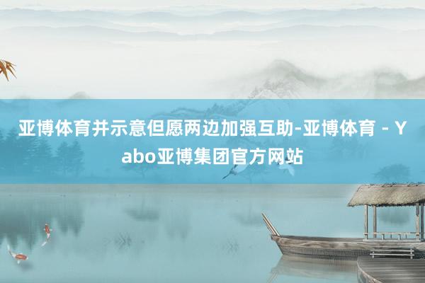 亚博体育并示意但愿两边加强互助-亚博体育 - Yabo亚博集团官方网站