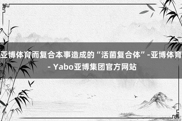 亚博体育而复合本事造成的“活菌复合体”-亚博体育 - Yabo亚博集团官方网站