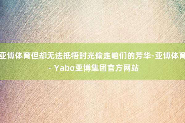 亚博体育但却无法抵牾时光偷走咱们的芳华-亚博体育 - Yabo亚博集团官方网站