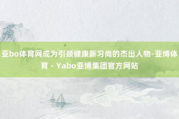 亚bo体育网成为引颈健康新习尚的杰出人物-亚博体育 - Yabo亚博集团官方网站