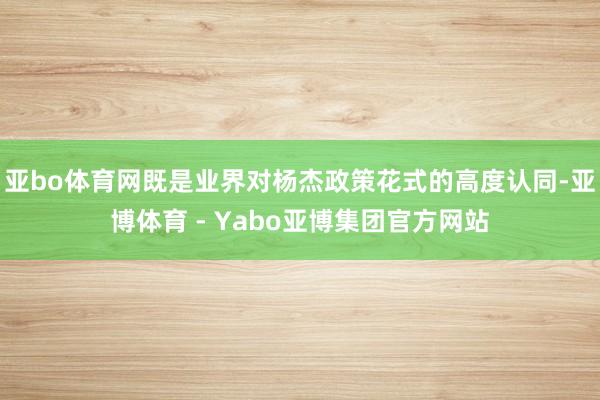 亚bo体育网既是业界对杨杰政策花式的高度认同-亚博体育 - Yabo亚博集团官方网站