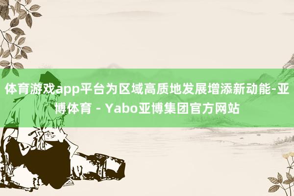 体育游戏app平台为区域高质地发展增添新动能-亚博体育 - Yabo亚博集团官方网站