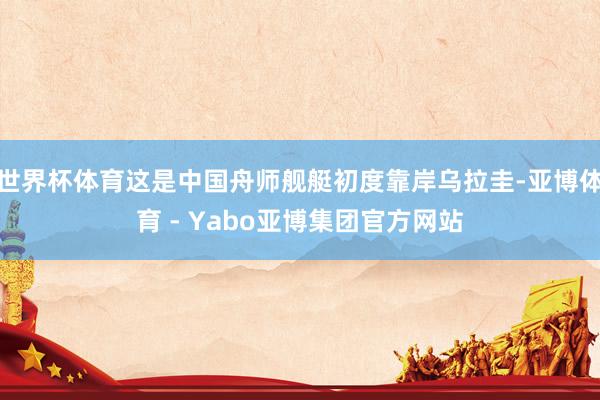 世界杯体育这是中国舟师舰艇初度靠岸乌拉圭-亚博体育 - Yabo亚博集团官方网站