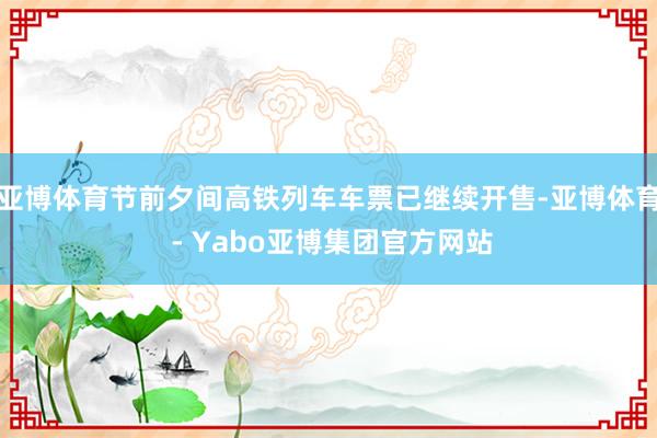 亚博体育节前夕间高铁列车车票已继续开售-亚博体育 - Yabo亚博集团官方网站
