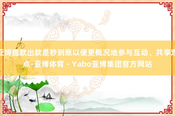 亚博提款出款是秒到账以便更概况地参与互动、共享观点-亚博体育 - Yabo亚博集团官方网站