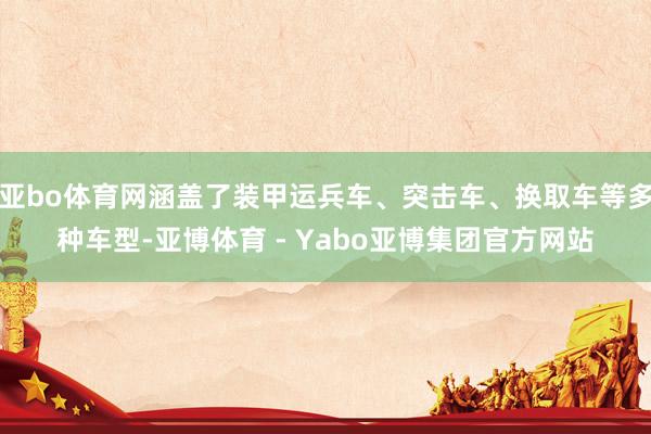亚bo体育网涵盖了装甲运兵车、突击车、换取车等多种车型-亚博体育 - Yabo亚博集团官方网站