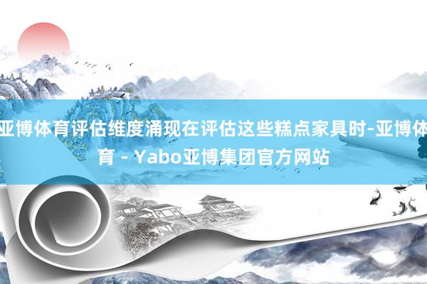 亚博体育评估维度涌现在评估这些糕点家具时-亚博体育 - Yabo亚博集团官方网站