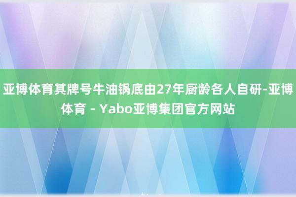 亚博体育其牌号牛油锅底由27年厨龄各人自研-亚博体育 - Yabo亚博集团官方网站